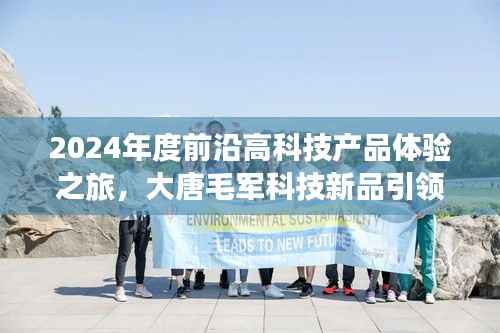 2024年度前沿高科技产品体验之旅,大唐毛军科技新品引领未来